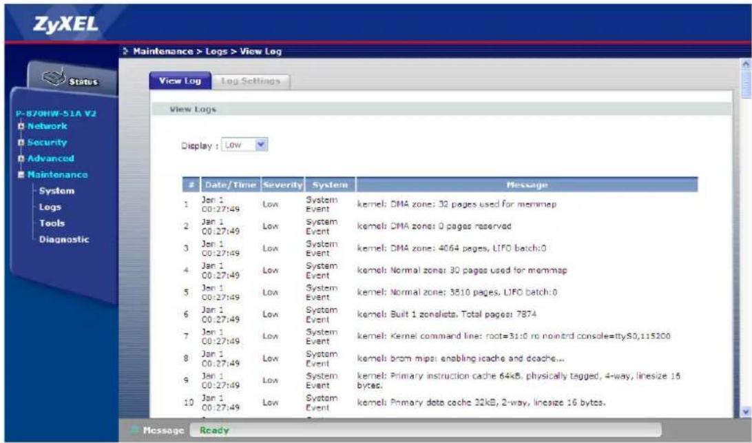 ZyXEL Status P-870HW-51A V2 Network Security Advanced Maintenance System Logs Tools Diagnostic Maintenance > Logs > View Log View Log Log Settings View Logs Display : LOW Date/Time Severity System Message 1 Jan 1 00:27:49 Low System Event kernel: DMA zone: 32 pages used for memmap 2 Jan 1 00:27:49 Low System Event kernel: DMA zone: 0 pages reserved 3 Jan 1 00:27:49 Low System Event kernel: DMA zone: 4064 pages, LIFO batch:0 4 Jan 1 00:27:49 Low System Event kernel: Normal zone: 30 pages used for memmap 5 Jan 1 00:27:49 Low System Event kernel: Normal zone: 3510 pages, LIFO batch:0 6 Jan 1 00:27:49 Low System Event kernel: Built 1 zonaleta, Total pages: 7874 7 Jan 1 00:27:49 Low System Event kernel: Kernel command line: root=31:0 no nointrd console=ttyS0,115200 8 Jan 1 00:27:49 Low System Event kernel: brom mips enabling icache and dcache... 9 Jan 1 00:27:49 Low System Event kernel: Primary instruction cache 64kB, physically tagged, 4-way, linesize 16 bytes. 10 Jan 1 00:27:49 Low System Event kernel: Primary data cache 32kB, 2-way, linesize 16 bytes. Message Ready