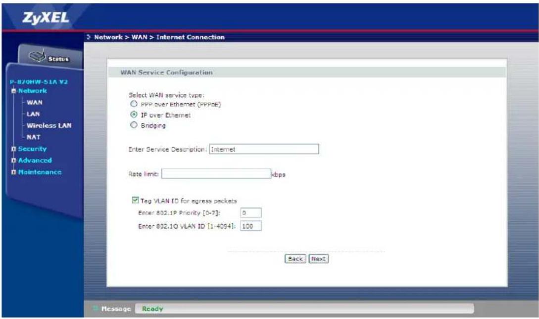 ZyXEL Network > WAN > Internet Connection Status P-870HW-51A V2 Network WAN LAN Wireless LAN NAT Security Advanced Maintenance WAN Service Configuration Select WAN service type: PPP over Ethernet (PPPoE) IP over Ethernet Bridging Enter Service Description: Internet Rate limit: kbps Tag VLAN ID for egress packets Enter 802.1P Priority [0-7]: 0 Enter 802.1Q VLAN ID [1-4094]: 100 Back Next Message Ready