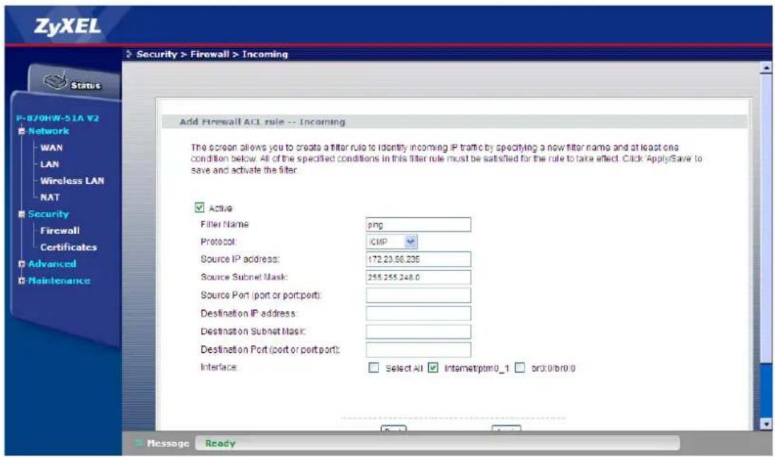 ZyXEL Security > Firewall > Incoming Status P-B70HW-51A V2 Network WAN LAN Wireless LAN NAT Security Firewall Certificates Advanced Maintenance Add Firewall ACL rule -- Incoming The screen allows you to create a filter rule to identify incoming IP traffic by specifying a new filter name and at least one condition below. All of the specified conditions in this filter rule must be satisfied for the rule to take effect. Click 'ApplySave' to save and activate the filter. ✓ Active Filter Name: png Protocol: ICMP Source IP address: 172.23.56.236 Source Subnet Mask: 255.255.248.0 Source Port (port or port port): Destination IP address: Destination Subnet Mask: Destination Port (port or port port): Interface: Select All Internetptm0_1 or0.0/b0.0 Message Ready