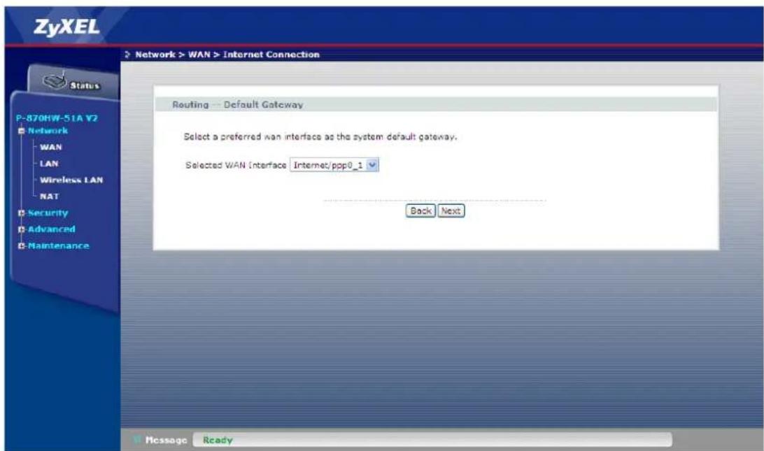 ZyXEL Network > WAN > Internet Connection Status P-870HW-51A V2 Network WAN LAN Wireless LAN NAT Security Advanced Maintenance Routing - Default Gateway Select a preferred wan interface as the system default gateway. Selected WAN Interface Internet/ppp0_1 Back Next Message Ready