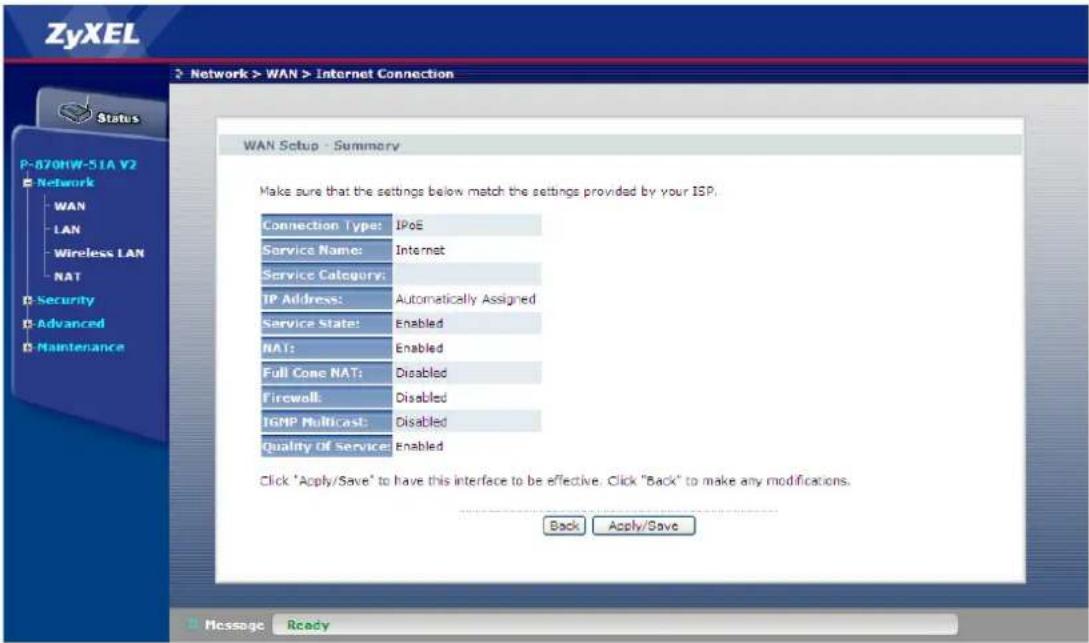 ZyXEL Network > WAN > Internet Connection Status P-870HW-51A V2 Network WAN LAN Wireless LAN NAT Security Advanced Maintenance WAN Setup - Summary Make sure that the settings below match the settings provided by your ISP. Connection Type: IPoE Service Name: Internet Service Category: TP Address: Automatically Assigned Service State: Enabled NATs: Enabled Full Cone NAT: Disabled Firewall: Disabled TGMP Multicast: Disabled Quality of Service: Enabled Click "Apply/Save" to have this interface to be effective. Click "Back" to make any modifications. Back Apply/Save Message Ready
