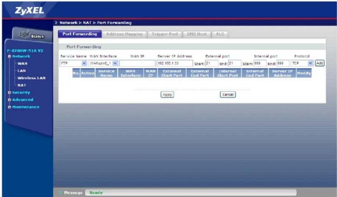 ZyXEL Network > NAT > Port Forwarding Port Forwarding Address Mapping Trigger Port DM2 Host ALG Port Forwarding Service Name WAN Interface WAN IP Server IP Address External port Internal port Protocol FTP WANptr0_1 162.100.1.33 Start: 21 End: 21 Start: 999 End: 999 TCP Add No. Active Service WAN LAN IP External Start Port External End Port Internal Start Port Internal End Port Server IP Address Modify Apply Cancel Messages Ready