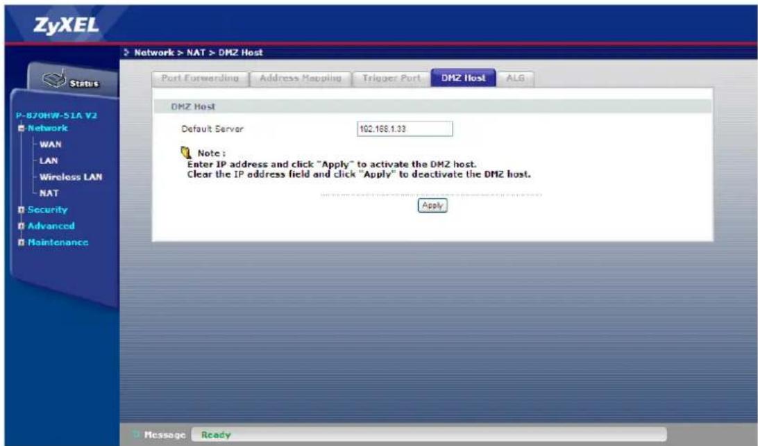 ZyXEL Network > NAT > DMZ Host Port Forwarding Address Mapping Trigger Port DMZ Host ALG DMZ Host Default Server 102.168.1.33 Note: Enter IP address and click "Apply" to activate the DMZ host. Clear the IP address field and click "Apply" to deactivate the DMZ host. Apply Message Ready