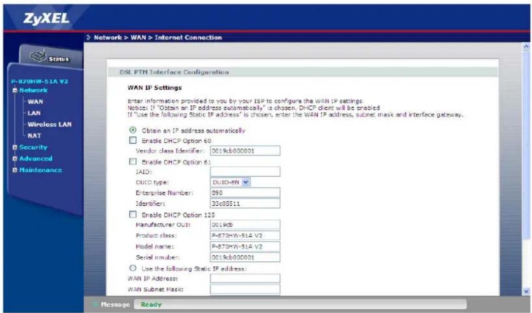 ZyXEL Network > WAN > Internet Connection Status P-870HW-51A V2 Network WAN LAN Wireless LAN NAT Security Advanced Maintenance DSL PTM Interface Configuration WAN IP Settings Enter information provided to you by your ISP to configure the WAN IP settings. Notice: If "Obtain an IP address automatically" is chosen, DHCP client will be enabled. If "Use the following Static IP address" is chosen, enter the WAN IP address, subnet mask and interface gateway. Obtain an IP address automatically Enable DHCP Option 60: Vendor class Identifier: 0019cb000001 Enable DHCP Option 61: JAID: DUID type: DUID-EN Enterprise Number: 890 Identifier: 33c05511 Enable DHCP Option 125 Manufacturer OUT: 0019cb Product class: P-870HW-51A V2 Model name: P-870HW-51A V2 Serial number: 0019cb000001 Use the following Static IP address: WAN IP Address: WAN Subnet Mask: Message Ready