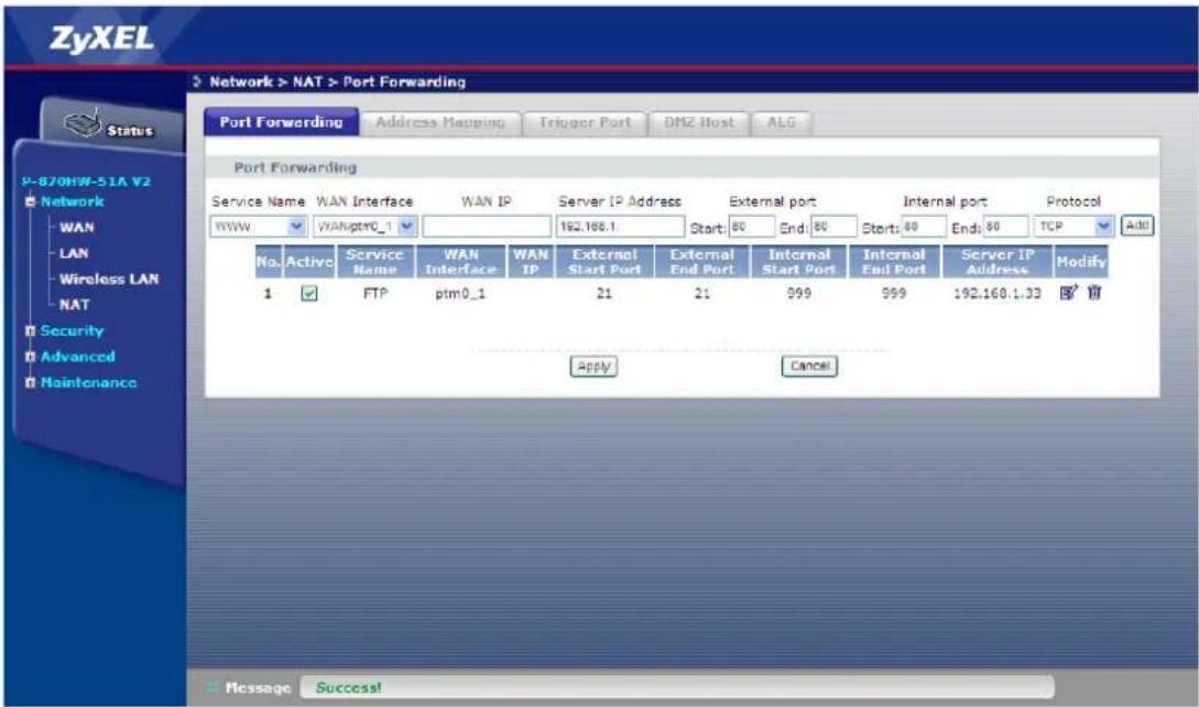 ZyXEL Network > NAT > Port Forwarding Port Forwarding Address Mapping Trigger Port DMZ Host ALG Port Forwarding Service Name WAN Interface WAN IP Server IP Address External port Internal port Protocol WWW WANptr0_1 192.186.1 Start: 80 End: 80 Start: 80 End: 80 TCP Add No. Active Service WAN LAN WAN IP External IP External IP Server IP Name Name Interface IP Start: 80 End: 80 Start: 80 End: 80 TCP Add 1 FTP ptm0_1 21 21 399 399 192.160.1.33 Modify Apply Cancel Message Success!