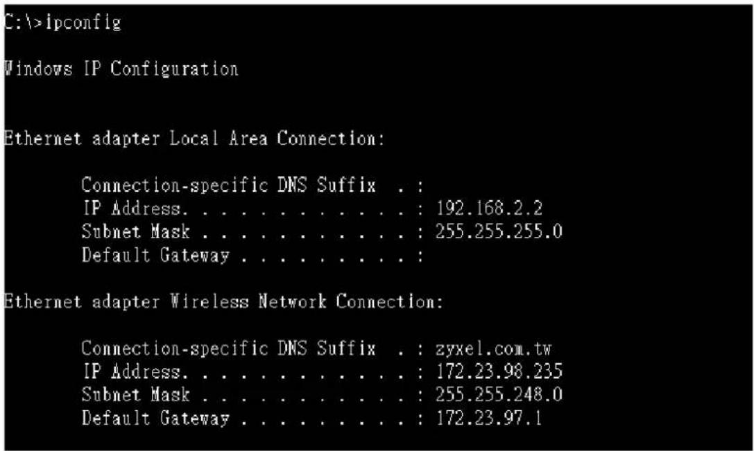 C:\>lpconfig Windows IP Configuration Ethernet adapter Local Area Connection: Connection-specific DNS Suffix . : IP Address. . . . . . . . . . . : 192.168.2.2 Subnet Mask . . . . . . . . . . : 255.255.255.0 Default Gateway . . . . . . . . . : Ethernet adapter Wireless Network Connection: Connection-specific DNS Suffix . : zyxel.com.tw IP Address. . . . . . . . . . . : 172.23.98.235 Subnet Mask . . . . . . . . . . : 255.255.248.0 Default Gateway . . . . . . . . : 172.23.97.1