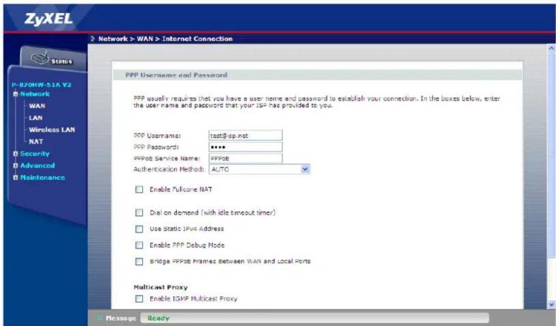 ZyXEL Network > WAN > Internet Connection Status P-870HW-51A V2 Network WAN LAN Wireless LAN NAT Security Advanced Maintenance PPP Username and Password PPP usually requires that you have a user name and password to establish your connection. In the boxes below, enter the user name and password that your ISP has provided to you. PPP Username: test@isp.net PPP Passwords: **** PPPoE Service Name: PPPoE Authentication Method: AUTO Enable Fullcone NAT Dial on demand (with idle timeout timer) Use Static IPv4 Address Enable PPP Debug Mode Bridge PPPoE Frames Between WAN and Local Ports Multicast Proxy Enable IGMP Multicast Proxy Message Ready