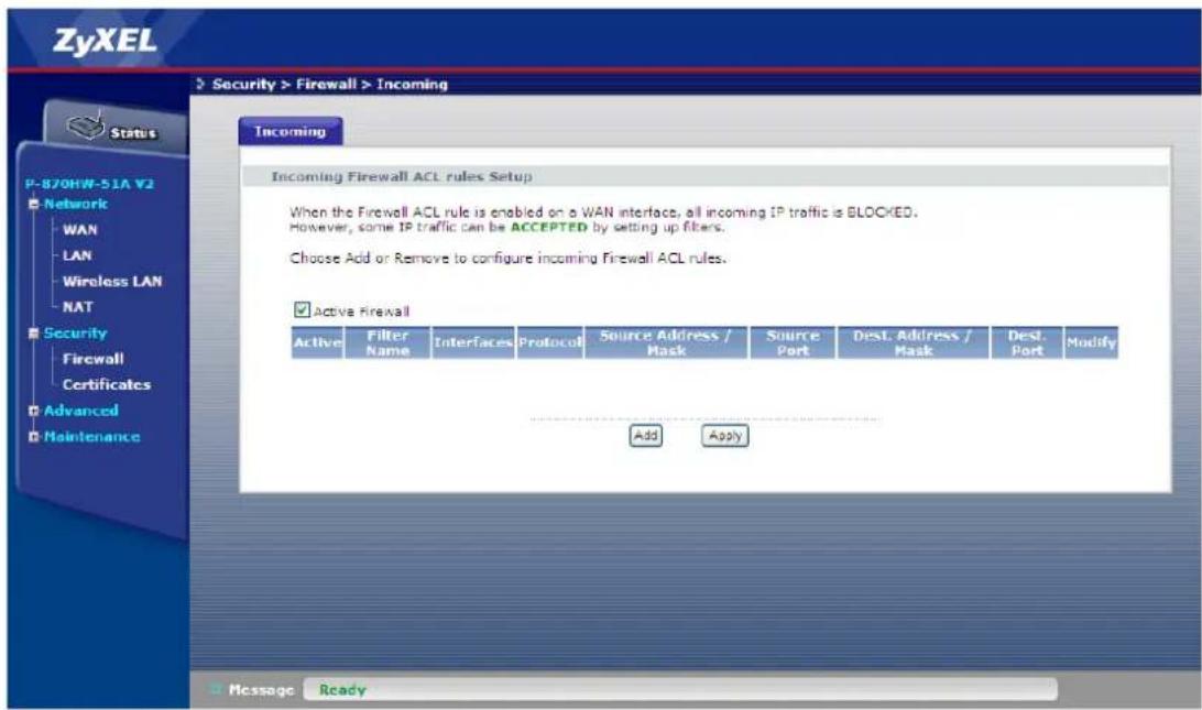 ZyXEL Security > Firewall > Incoming Status P-870HW-51A V2 Network WAN LAN Wireless LAN NAT Security Firewall Certificates Advanced Maintenance Incoming Incoming Firewall ACL rules Setup When the Firewall ACL rule is enabled on a WAN interface, all incoming IP traffic is BLOCKED. However, some IP traffic can be ACCEPTED by setting up filters. Choose Add or Remove to configure incoming Firewall ACL rules. Active Firewall Active Filter Name Interfaces Protocol Source Address / Mask Source Port Dest. Address / Mask Dest. Port Modify Add Apply Message Ready