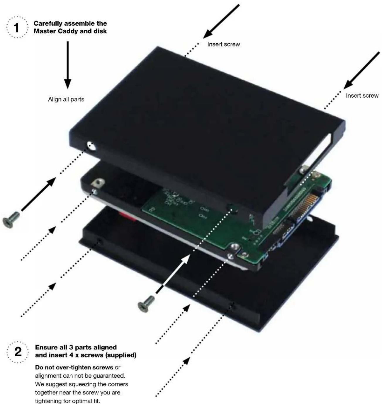1 Carefully assemble the Master Caddy and disk Align all parts Insert screw Insert screw 2 Ensure all 3 parts aligned and insert 4 x screws (supplied) Do not over-tighten screws or alignment can not be guaranteed. We suggest squeezing the corners together near the screw you are tightening for optimal fit.
