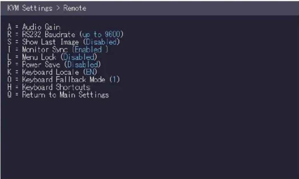 KVM Settings > Remote A = Audio Gain R = RS232 Baudrate (up to 9800) S = Show Last Image (Disabled) I = Monitor Sync (Enabled ) L = Menu Lock (Disabled) P = Power Save (Disabled) K = Keyboard Locale (EN) O = Keyboard Fallback Mode (1) H = Keyboard Shortcuts Q = Return to Main Settings