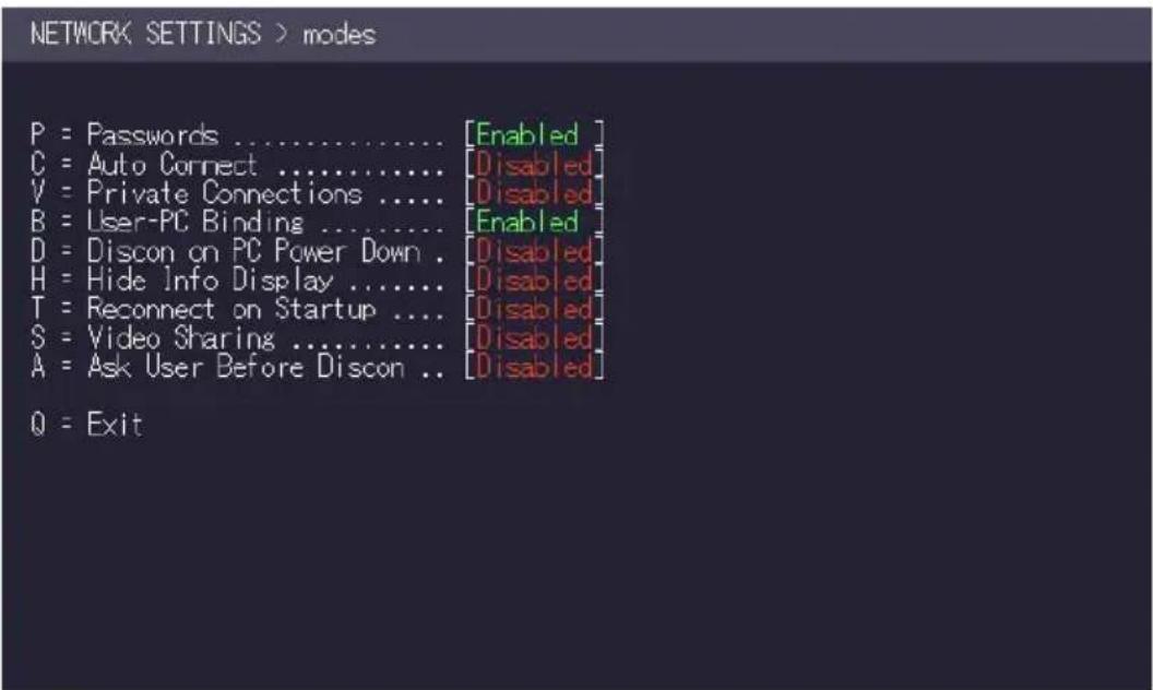 NETWORK SETTINGS > modes P = Passwords ................................................................................................. C = Auto Connect ..................................................................... V = Private Connections ....... ....... ....... ....... ....... ....... ....... ....... ....... B = User-PC Binding ....... ....... ....... ....... ....... ....... ....... ....... ....... ....... D = Discon on PC Power Down . ....... ....... ....... ....... ....... ....... ....... ....... H = Hide Info Display ....... ... ... ... ... ... ... ... ... ... ... ... ... ... ... ... ... ... ... ... ... ... ... ... ... ... ... ... ... ... ... ... ... ... ... ... ... ... ... ... ... ... ... ... ... ... ... ... ... ... ... ... ... ... ... T = Reconnect on Startup ....... ....... ....... ....... ....... ....... ....... ....... ....... ....... ....... ... ... ... ... ... ... ... ... ... ... ... ... ... ... ... ... ... ... ... ... ... ... ... ... ... ... ... ... ... ... ... ... ... ... ... ... ... ... ... ... ... ... ... ... ... ... ... ... ... S = Video Sharing ....... ....... ....... ....... ....... ....... ....... ....... ....... ....... ....... ..... ..... ..... ..... ..... ..... ..... ..... ..... ..... ..... ..... ..... ..... ..... ..... ..... ..... ..... ..... ..... ..... ..... ..... ..... ..... ..... ..... ..... ..... ..... ..... ..... ..... ..... ..... ..... ..... ..... ..... ..... ..... ..... ..... ..... ..... ..... ..... ..... ..... .... Q = Exit