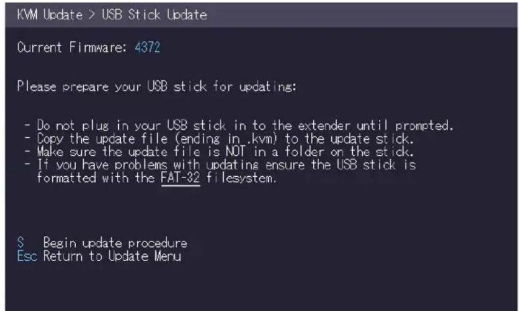 KVM Update > USB Stick Update Current Firmware: 4372 Please prepare your USB stick for updating: - Do not plug in your USB stick in to the extender until prompted. - Copy the update file (ending in .kvm) to the update stick. - Make sure the update file is NOT in a folder on the stick. - If you have problems with updating ensure the USB stick is formatted with the FAT-32 filesystem. $ Begin update procedure Esc Return to Update Menu