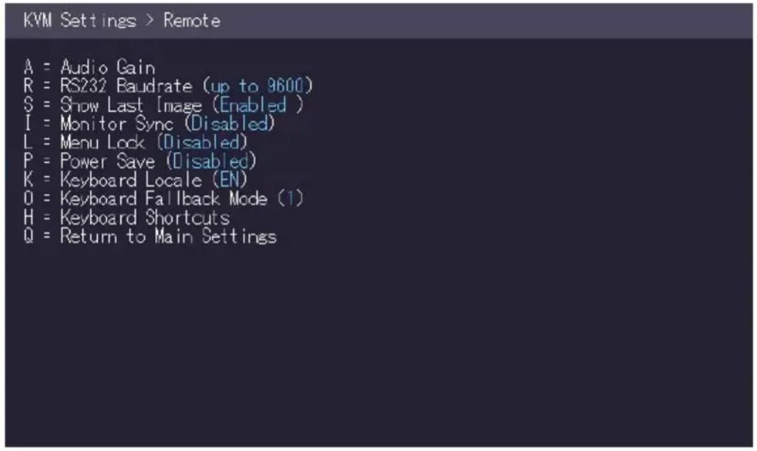 KVM Settings > Remote A = Audio Gain R = RS232 Baudrate (up to 9600) S = Show Last Image (Enabled ) I = Monitor Sync (Disabled) L = Menu Lock (Disabled) P = Power Save (Disabled) K = Keyboard Locale (EN) O = Keyboard Fallback Mode (1) H = Keyboard Shortcuts Q = Return to Main Settings
