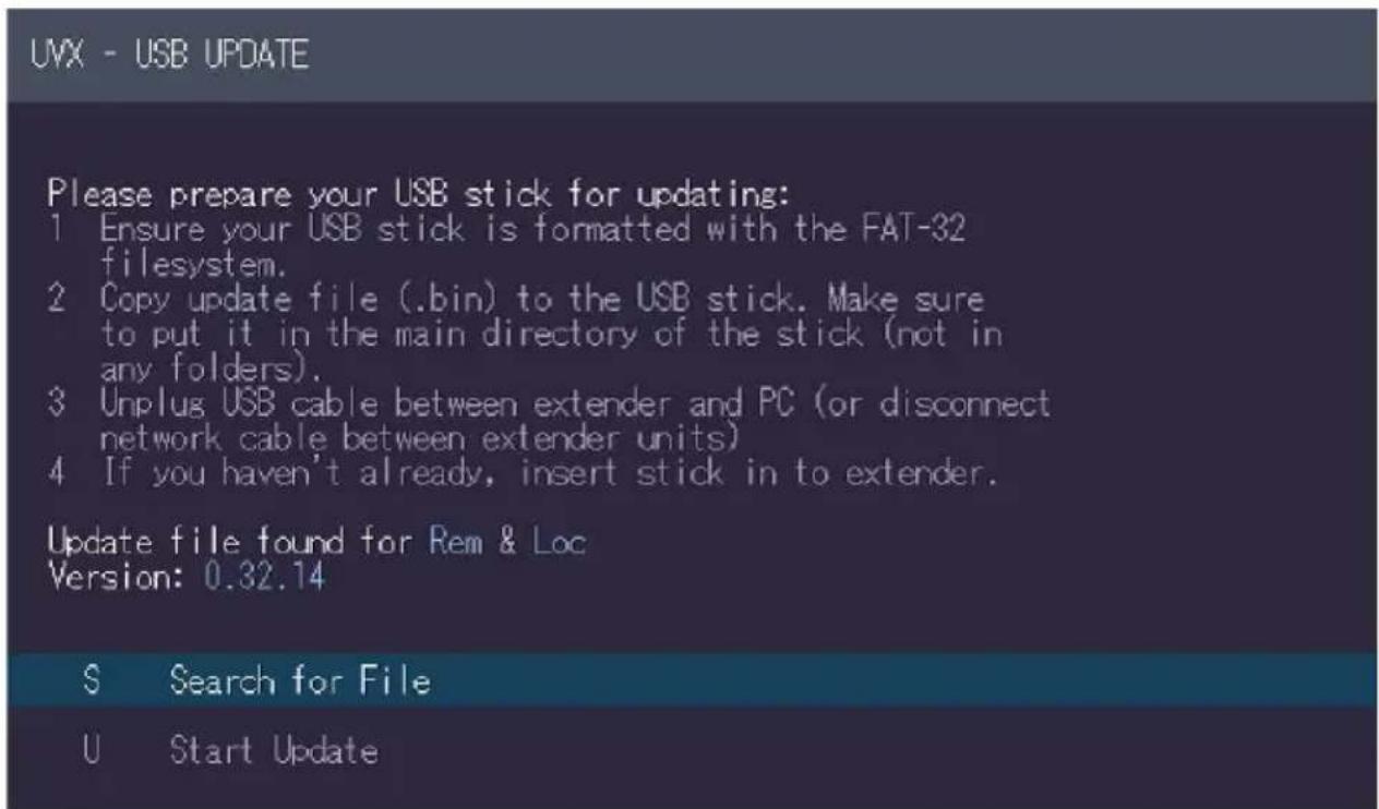 UVX - USB UPDATE Please prepare your USB stick for updating: 1 Ensure your USB stick is formatted with the FAT-32 filesystem. 2 Copy update file (.bin) to the USB stick. Make sure to put it in the main directory of the stick (not in any folders). 3 Unplug USB cable between extender and PC (or disconnect network cable between extender units) 4 If you haven't already, insert stick in to extender. Update file found for Rem & Loc Version: 0.32.14 S Search for File U Start Update