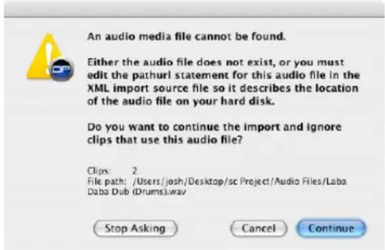 An audio media file cannot be found. Either the audio file does not exist, or you must edit the pathurl statement for this audio file in the XML import source file so it describes the location of the audio file on your hard disk. Do you want to continue the import and ignore clips that use this audio file? Clips: 2 File path: /Users/josh/Desktop/sc Project/Audio Files/Laba Daba Dub (Drums).wav Stop Asking Cancel Continue
