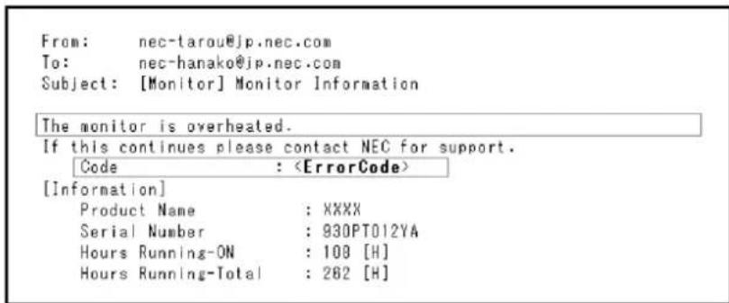 From: nec-tarou@jp.nec.com To: nec-hanako@jp.nec.com Subject: [Monitor] Monitor Information The monitor is overheated. If this continues please contact NEC for support. Code : [Information] Product Name : XXXX Serial Number : 930PT012YA Hours Running-ON : 108 [H] Hours Running-Total : 262 [H]