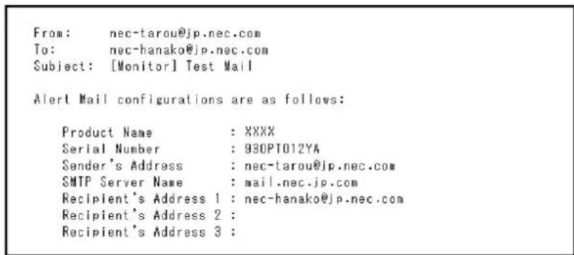From: nec-tarou@jp.nec.com To: nec-hanako@jp.nec.com Subject: [Monitor] Test Mail Alert Mail configurations are as follows: Product Name : XXXX Serial Number : 930PT012YA Sender's Address : nec-tarou@jp.nec.com SMTP Server Name : mail.nec.jp.com Recipient's Address 1 : nec-hanako@jp.nec.com Recipient's Address 2 : Recipient's Address 3 :
