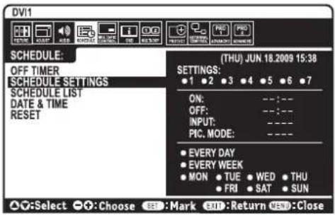 DV1 SCHEDULE: OFF TIMER SCHEDULE SETTINGS SCHEDULE LIST DATE & TIME RESET (THU) JUN 18.2009 15:38 SETTINGS: ●1 ●2 ●3 ●4 ●5 ●6 ●7 ON: --:-- OFF: --:-- INPUT: --:-- PIC. MODE: ---- ● EVERY DAY ● EVERY WEEK ● MON ● TUE ● WED ● THU ● FRI ● SAT ● SUN ▲:Select ●:Choose SEE:Mark EXIT:Return VSB:Close