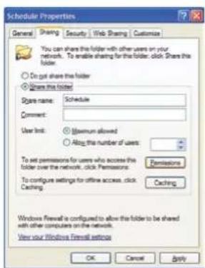 Schedule Properties General Sharing Security Web Sharing Customize You can share this folder with other users on your network. To enable sharing for the folder, click Share the folder. ○ Do not share this folder ○ Share the folder Share name: Schedule Comment: User limit: ○ Minimum allowed ○ Attach the number of users: To set permissions for users who access the folder over the network, click Permissions: To configure settings for offline access, click Caching Permissions Caching Windows Firewall is configured to allow the folder to be shared with other computers on the network. View your Windows Firewall settings OK Cancel Apply