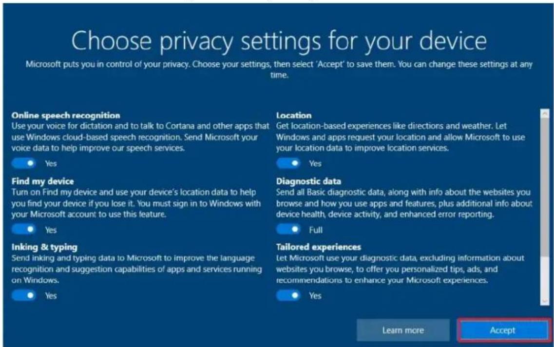 Choose privacy settings for your device Microsoft puts you in control of your privacy. Choose your settings, then select 'Accept' to save them. You can change these settings at any time. Online speech recognition Use your voice for dictation and to talk to Cortana and other apps that use Windows cloud-based speech recognition. Send Microsoft your voice data to help improve our speech services. Find my device Turn on Find my device and use your device's location data to help you find your device if you lose it. You must sign in to Windows with your Microsoft account to use this feature. Inking & typing Send inking and typing data to Microsoft to improve the language recognition and suggestion capabilities of apps and services running on Windows. Location Get location-based experiences like directions and weather. Let Windows and apps request your location and allow Microsoft to use your location data to improve location services. Diagnostic data Send all Basic diagnostic data, along with info about the websites you browse and how you use apps and features, plus additional info about device health, device activity, and enhanced error reporting. Full Tailored experiences Let Microsoft use your diagnostic data, excluding information about websites you browse, to offer you personalized tips, ads, and recommendations to enhance your Microsoft experiences. Yes Learn more Accept