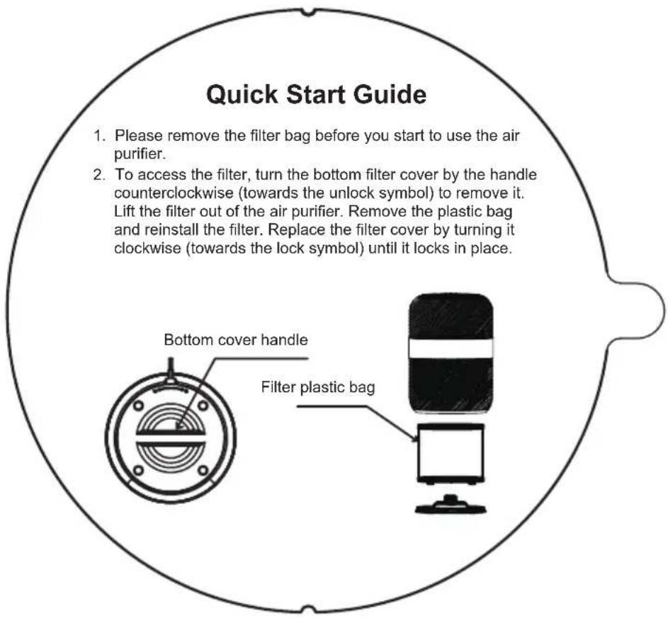 Quick Start Guide 1. Please remove the filter bag before you start to use the air purifier. 2. To access the filter, turn the bottom filter cover by the handle counterclockwise (towards the unlock symbol) to remove it. Lift the filter out of the air purifier. Remove the plastic bag and reinstall the filter. Replace the filter cover by turning it clockwise (towards the lock symbol) until it locks in place. Bottom cover handle Filter plastic bag