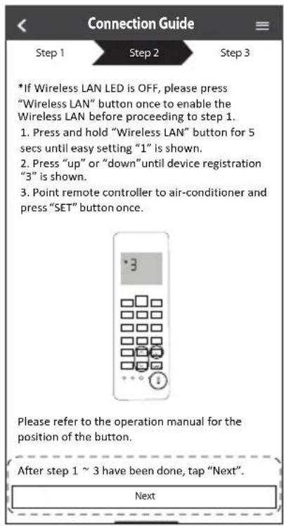 Connection Guide Step 1 Step 2 Step 3 *If Wireless LAN LED is OFF, please press "Wireless LAN" button once to enable the Wireless LAN before proceeding to step 1. 1. Press and hold "Wireless LAN" button for 5 secs until easy setting "1" is shown. 2. Press "up" or "down" until device registration "3" is shown. 3. Point remote controller to air-conditioner and press "SET" button once. Please refer to the operation manual for the position of the button. After step 1 ~ 3 have been done, tap "Next". Next