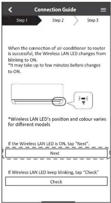 Connection Guide Step 1 Step 2 Step 3 When the connection of air-conditioner to router is successful, the Wireless LAN LED changes from blinking to ON. *It may take up to few minutes before changes to ON. *Wireless LAN LED's position and colour varies for different models If the Wireless LAN LED is ON, tap "Next". Next If Wireless LAN LED keep blinking, tap "Check" Check