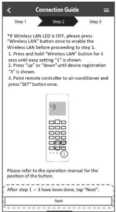 Connection Guide Step 1 Step 2 Step 3 *If Wireless LAN LED is OFF, please press "Wireless LAN" button once to enable the Wireless LAN before proceeding to step 1. 1. Press and hold "Wireless LAN" button for 5 secs until easy setting "1" is shown. 2. Press "up" or "down" until device registration "3" is shown. 3. Point remote controller to air-conditioner and press "SET" button once. Please refer to the operation manual for the position of the button. After step 1 ~ 3 have been done, tap "Next". Next