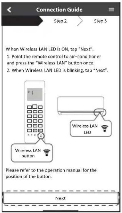 Connection Guide Step 2 Step 3 When Wireless LAN LED is ON, tap "Next". 1. Point the remote control to air-conditioner and press the "Wireless LAN" button once. 2. When Wireless LAN LED is blinking, tap "Next". Wireless LAN button Wireless LAN LED Please refer to the operation manual for the position of the button. Next