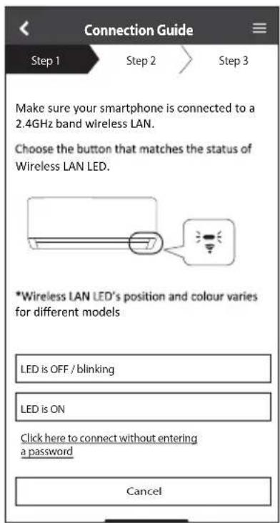 Connection Guide Step 1 Step 2 Step 3 Make sure your smartphone is connected to a 2.4GHz band wireless LAN. Choose the button that matches the status of Wireless LAN LED. *Wireless LAN LED's position and colour varies for different models LED is OFF / blinking LED is ON Click here to connect without entering a password Cancel