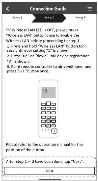 Connection Guide Step 1 Step 2 Step 3 *If Wireless LAN LED is OFF, please press "Wireless LAN" button once to enable the Wireless LAN before proceeding to step 1. 1. Press and hold "Wireless LAN" button for 5 secs until easy setting "1" is shown. 2. Press "up" or "down" until device registration "3" is shown. 3. Point remote controller to air-conditioner and press "SET" button once. Please refer to the operation manual for the position of the button. After step 1 ~ 3 have been done, tap "Next". Next
