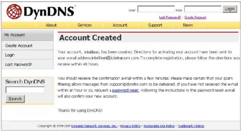 DynDNS® User: Pass: Login Lost Password? - Create Account! About Services Account Support News My Account Create Account Login Lost Password? Account Created Your account, intellina! has been created. Directions for activating your account have been sent to your e-mail address:intelina@icimtracom.com. To complete registration, please follow the directions you receive within 48 hours. Search DynDNS Search You should receive the confirmation e-mail within a few minutes. Please make certain that your spam filtering allows messages from support@idyndns.com to be delivered. If you have not received this e-mail within an hour or so, request a password reset. Following the instructions in the password reset e-mail will also confirm your new account. Thanks for using DynDNS! Copyright © 1999-2007 Dynamic Network Services, Inc. - Privacy Policy - Acceptable Use Policy - Trademark Notices