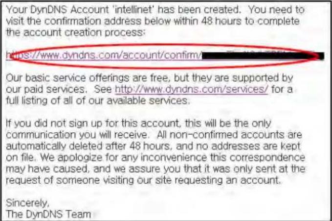 Your DynDNS Account 'intellinet' has been created. You need to visit the confirmation address below within 48 hours to complete the account creation process: https://www.dyndns.com/account/confirm/ Our basic service offerings are free, but they are supported by our paid services. See http://www.dyndns.com/services/ for a full listing of all of our available services. If you did not sign up for this account, this will be the only communication you will receive. All non-confirmed accounts are automatically deleted after 48 hours, and no addresses are kept on file. We apologize for any inconvenience this correspondence may have caused, and we assure you that it was only sent at the request of someone visiting our site requesting an account. Sincerely, The DynDNS Team
