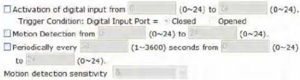 Activation of digital input from 6 (0~24) to 24 (0~24). Trigger Condition: Digital Input Port = Closed Opened Motion Detection from 0 (0~24) to 24 (0~24). Periodically every 53 (1~3600) seconds from 0 (0~24) to 24 (0~24). Motion detection sensitivity 5