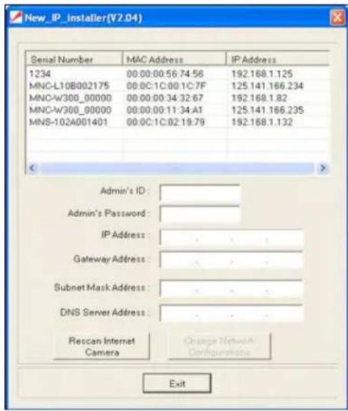 New_IP_installer(V2.04) Serial Number MAC Address IP Address 1234 00:00:00:56:74:56 192.168.1.125 MNC-L10B002175 00:0C:1C:00:1C:7F 125.141.166.234 MNC-W300_00000 00:00:00:34:32:67 192.168.1.82 MNC-W300_00000 00:00:00:11:34:A1 125.141.166.235 MNS-102A001401 00:0C:1C:02:19:79 192.168.1.132 Admin's ID: Admin's Password: IP Address: Gateway Address: Subnet Mask Address: DNS Server Address: Rescan Internet Camera Change Network Configurations Exit
