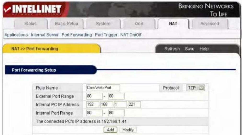 INTELLINET BRINGING NETWORKS TO LIFE Status Basic Setup System QoS NAT Advanced Applications Internal Server Port Forwarding Port Trigger NAT On/Off NAT >> Port Forwarding Refresh Save Help Port Forwarding Setup Rule Name Cam Web Port Protocol TCP External Port Range 80 - 80 Internal PC IP Address 192 168 1 221 Internal Port Range 80 - 80 The connected PC's IP address is 192.168.1.44 Add Modify
