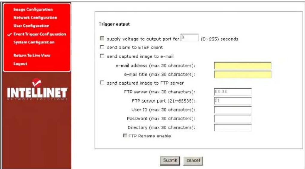 Image Configuration Network Configuration User Configuration ✓ Event Trigger Configuration System Configuration Return To Live View Logout Trigger output □ supply voltage to output port for 0 (0~255) seconds □ send alarm to ETSP client □ send captured image to e-mail e-mail address (max 30 characters): e-mail title (max 30 characters): □ send captured image to FTP server FTP server (max 30 characters): 0.0.0.0 FTP server port (21~65535): 21 User ID (max 30 characters): Password (max 30 characters): Directory (max 30 characters): □ FTP Rename enable Submit cancel INTELLINET NETWORK SOLUTIONS