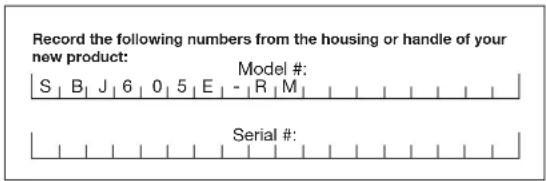 Record the following numbers from the housing or handle of your new product: S | B | J | 6 | 0 | 5 | E | - | R | M | Model #: Serial #:
