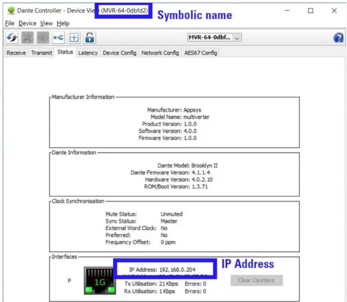Dante Controller - Device View (MVR-64-0dbfd2) Symbolic name File Device View Help Receive Transmit Status Latency Device Config Network Config AES67 Config Manufacturer Information Manufacturer: Appsys Model Name: multiverter Product Version: 1.0.0 Software Version: 4.0.0 Firmware Version: 1.0.0 Dante Information Dante Model: Brooklyn II Dante Firmware Version: 4.1.1.4 Hardware Version: 4.0.2.10 ROM/Boot Version: 1.3.71 Clock Synchronisation Mute Status: Unmuted Sync Status: Master External Word Clock: No Preferred: No Frequency Offset: 0 ppm Interfaces IP Address: 192.168.0.204 P Tx Utilisation: 21 Kbps Errors: 0 Rx Utilisation: 1 Kbps Errors: 0 IP Address Clear Counters