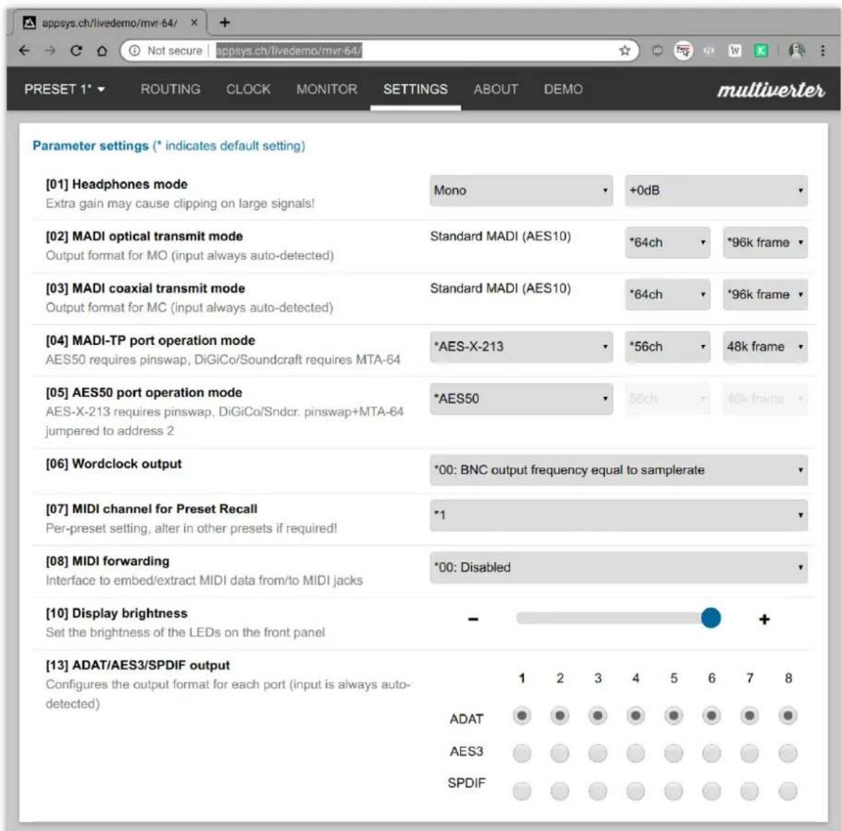 appsys.ch/livedemo/mvr-64/ Not secure | appsys.ch/livedemo/mvr-64/ PRESET 1* ROUTING CLOCK MONITOR SETTINGS ABOUT DEMO multiverter Parameter settings (* indicates default setting) [01] Headphones mode Extra gain may cause clipping on large signals! Mono +0dB [02] MADI optical transmit mode Output format for MO (input always auto-detected) Standard MADI (AES10) *64ch *96k frame [03] MADI coaxial transmit mode Output format for MC (input always auto-detected) Standard MADI (AES10) *64ch *96k frame [04] MADI-TP port operation mode AES50 requires pinswap, DiGiCo/Soundcraft requires MTA-64 *AES-X-213 *56ch 48k frame [05] AES50 port operation mode AES-X-213 requires pinswap, DiGiCo/Sndcr. pinswap+MTA-64 *AES50 58ch 40k frame jumpered to address 2 [06] Wordclock output *00: BNC output frequency equal to samplerate [07] MIDI channel for Preset Recall Per-preset setting, alter in other presets if required! *1 [08] MIDI forwarding Interface to embed/extract MIDI data from/to MIDI jacks *00: Disabled [10] Display brightness Set the brightness of the LEDs on the front panel - + [13] ADAT/AES3/SPDIF output Configures the output format for each port (input is always auto- detected) 1 2 3 4 5 6 7 8 ADAT AES3 SPDIF