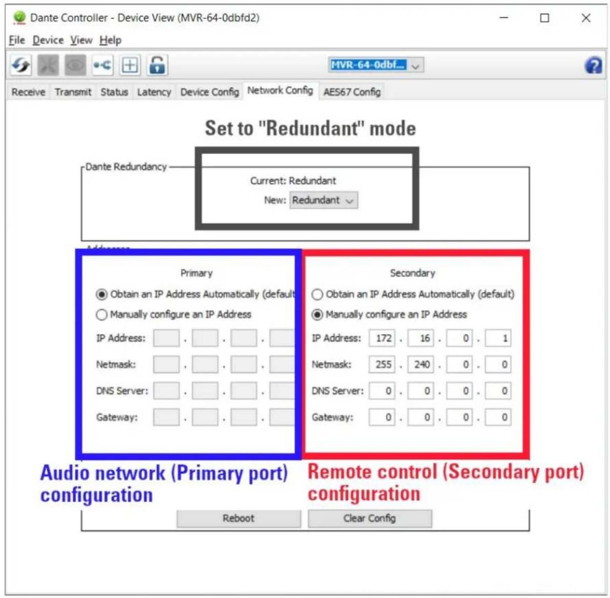 Dante Controller - Device View (MVR-64-0dbfd2) File Device View Help Receive Transmit Status Latency Device Config Network Config AES67 Config Receive Transmit Status Latency Device Config Network Config AES67 Config Set to "Redundant" mode Dante Redundancy Current: Redundant New: Redundant Address Primary Obtain an IP Address Automatically (default) Manually configure an IP Address IP Address: . . . . . . . Netmask: . . . . . . . DNS Server: . . . . . . . Gateway: . . . . . . Secondary Obtain an IP Address Automatically (default) Manually configure an IP Address IP Address: 172 . 16 . 0 . 1 Netmask: 255 . 240 . 0 . 0 DNS Server: 0 . 0 . 0 . 0 Gateway: 0 . 0 . 0 . 0 Audio network (Primary port) configuration Remote control (Secondary port) configuration Reboot Clear Config
