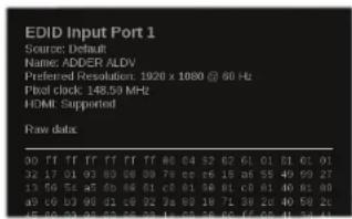 EDID Input Port 1 Source: Default Name: ADDER ALDV Preferred Resolution: 1920 x 1000 @ 60 Hz Pixel clock: 148.50 MHz HOME: Supported Raw data: 00 ff ff ff ff ff ff #0 #4 #2 #2 #1 #1 #1 #1 #1 32 17 01 03 08 08 08 7a cc cc 15 a5 55 49 59 27 13 59 5c a7 b6 86 81 c0 81 86 81 c0 81 86 81 86 a9 c0 b3 99 d2 c8 d2 3a 98 19 71 39 26 40 59 2c 45 62 03 05 07 08 08 11 62 55 66 ff f6 f1 f4 f4