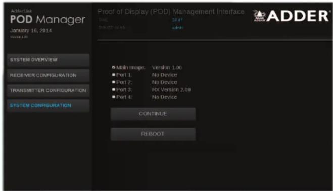AdderLink POD Manager January 16, 2014 Volume: 1.05 SYSTEM OVERVIEW RECEIVER CONFIGURATION TRANSMITTER CONFIGURATION SYSTEM CONFIGURATION Proof of Display (POD) Management Interface TIME: 16:47 SIGNED IN AS: admin ■ Main Image: Version 1.00 ■ Port 1: No Device ■ Port 2: No Device ■ Port 3: RX Version 2.00 ■ Port 4: No Device CONTINUE REBOOT