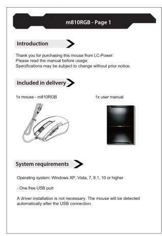 m810RGB - Seite 1 Einleitung Vielen Dank, dass Sie sich für diese Computermaus von LC-Power entschieden haben. Bitte lesen Sie diese Anleitung vor der Benutzung sorgfällig durch. Spezifikationen können sich ohne vorherige Mitteilung ändern. Lieferumfang 1x Computermaus - m810RGB 1x Benutzerhandbuch Systemanforderungen Betriebssystem: Windows XP, Vista, 7, 8, 1, 10 oder höher - Ein freier USB-Port Eine Treberinstallation ist nicht notwendig, die Maus wird nach dem Anschluss an Ihren PC per USB automatisch erkannt.