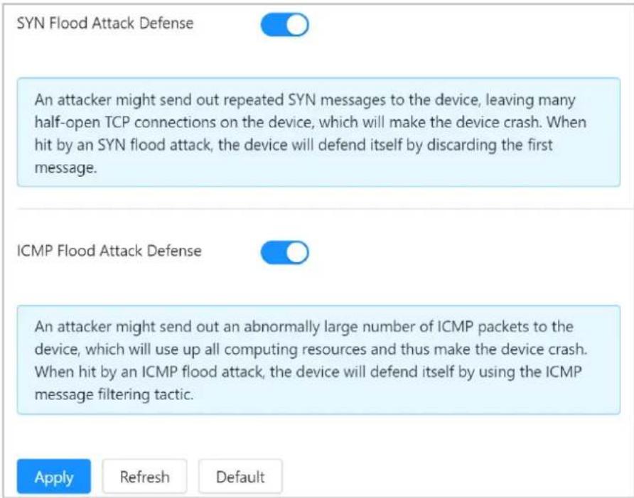 SYN Flood Attack Defense An attacker might send out repeated SYN messages to the device, leaving many half-open TCP connections on the device, which will make the device crash. When hit by an SYN flood attack, the device will defend itself by discarding the first message. ICMP Flood Attack Defense An attacker might send out an abnormally large number of ICMP packets to the device, which will use up all computing resources and thus make the device crash. When hit by an ICMP flood attack, the device will defend itself by using the ICMP message filtering tactic. Apply Refresh Default