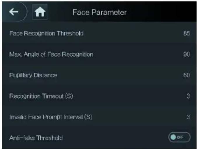 Face Parameter Face Recognition Threshold 85 Max. Angle of Face Recognition 90 Pupillary Distance 60 Recognition Timeout (S) 3 Invalid Face Prompt Interval (S) 3 Anti-fake Threshold OFF