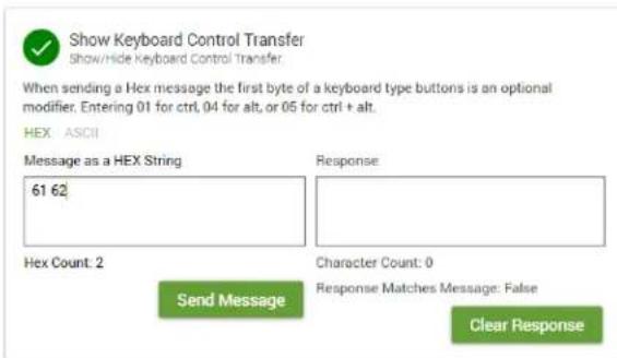 Show Keyboard Control Transfer Show/Hide Keyboard Control Transfer When sending a Hex message the first byte of a keyboard type buttons is an optional modifier. Entering 01 for ctrl, 04 for alt, or 05 for ctrl + alt. HEX: ASCII Message as a HEX String 61 62 Response: Hex Count: 2 Send Message Character Count: 0 Response Matches Message: False Clear Response