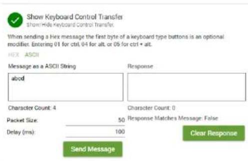 Show Keyboard Control Transfer ShowHide Keyboard Control Transfer. When sending a Hex message the first byte of a keyboard type buttons is an optional modifier. Entering 01 for ctrl, 04 for alt, or 05 for ctrl + alt. HEX ASCII Message as a ASCII String abod Response Character Count: 4 Packet Size: 50 Delay (ms) 100 Character Count: 0 Response Matches Message: False Send Message Clear Response