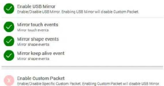 Enable USB Mirror Enable/Disable USB Mirror. Enabling USB Mirror will disable Custom Packet. Mirror touch events Mirror touch events Mirror shape events Mirror shape events Mirror keep alive event Mirror shape events Enable Custom Packet Enable/Disable Specific Custom Packet. Erabling Custom Packet will disable USB Mirror.