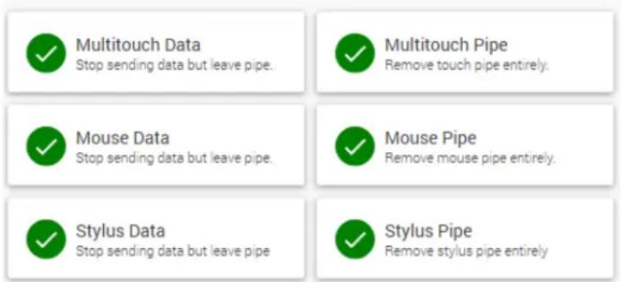 ✓ Multitouch Data Stop sending data but leave pipe. ✓ Multitouch Pipe Remove touch pipe entirely. ✓ Mouse Data Stop sending data but leave pipe. ✓ Mouse Pipe Remove mouse pipe entirely. ✓ Stylus Data Stop sending data but leave pipe. ✓ Stylus Pipe Remove stylus pipe entirely.